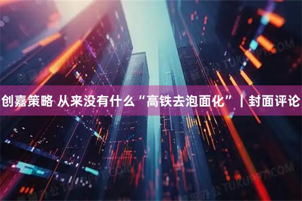 创嘉策略 从来没有什么“高铁去泡面化”｜封面评论