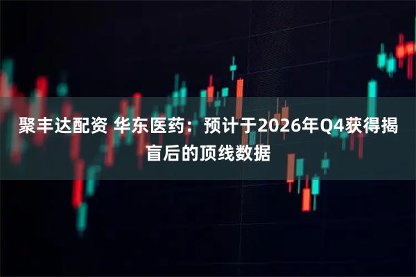 聚丰达配资 华东医药：预计于2026年Q4获得揭盲后的顶线数据