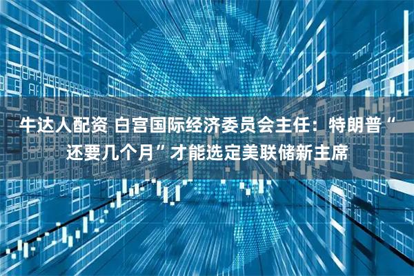 牛达人配资 白宫国际经济委员会主任：特朗普“还要几个月”才能选定美联储新主席