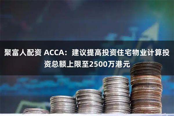 聚富人配资 ACCA：建议提高投资住宅物业计算投资总额上限至2500万港元