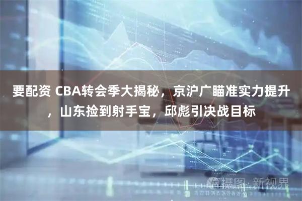 要配资 CBA转会季大揭秘，京沪广瞄准实力提升，山东捡到射手宝，邱彪引决战目标