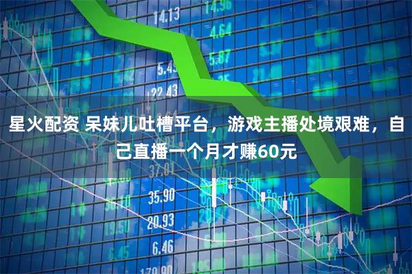 星火配资 呆妹儿吐槽平台，游戏主播处境艰难，自己直播一个月才赚60元