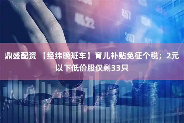 鼎盛配资 【经纬晚班车】育儿补贴免征个税；2元以下低价股仅剩33只