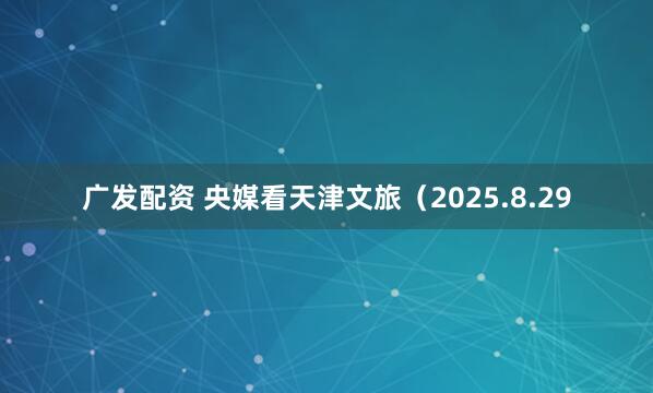 广发配资 央媒看天津文旅（2025.8.29