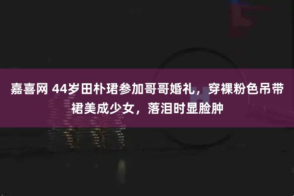 嘉喜网 44岁田朴珺参加哥哥婚礼，穿裸粉色吊带裙美成少女，落泪时显脸肿