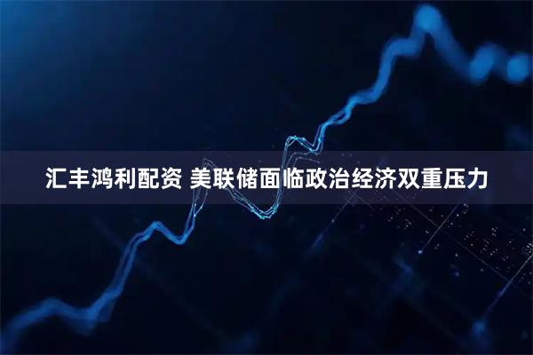 汇丰鸿利配资 美联储面临政治经济双重压力