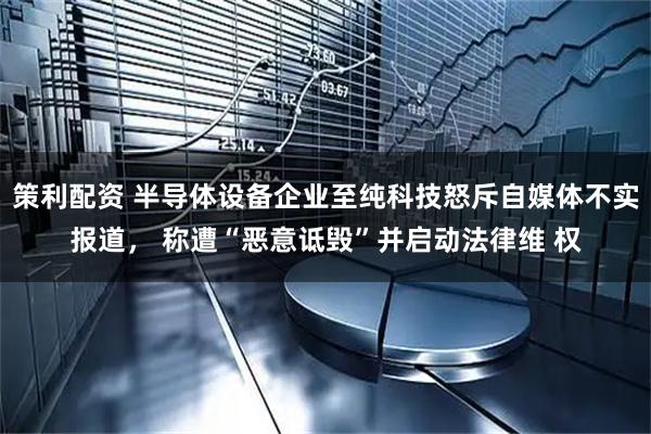 策利配资 半导体设备企业至纯科技怒斥自媒体不实报道， 称遭“恶意诋毁”并启动法律维 权