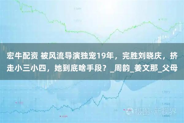 宏牛配资 被风流导演独宠19年，完胜刘晓庆，挤走小三小四，她到底啥手段？_周韵_姜文那_父母