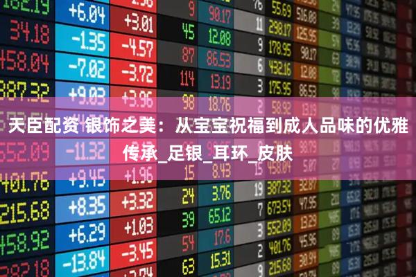 天臣配资 银饰之美：从宝宝祝福到成人品味的优雅传承_足银_耳环_皮肤