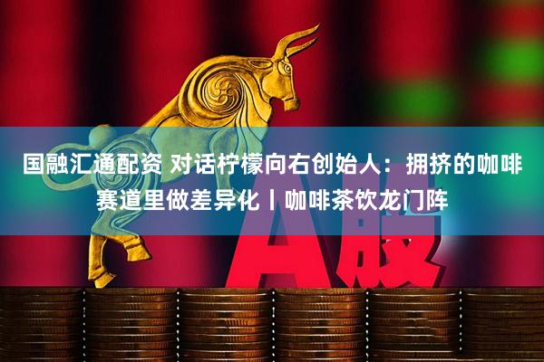 国融汇通配资 对话柠檬向右创始人：拥挤的咖啡赛道里做差异化丨咖啡茶饮龙门阵