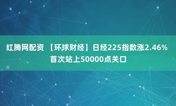 红腾网配资 【环球财经】日经225指数涨2.46% 首次站上50000点关口