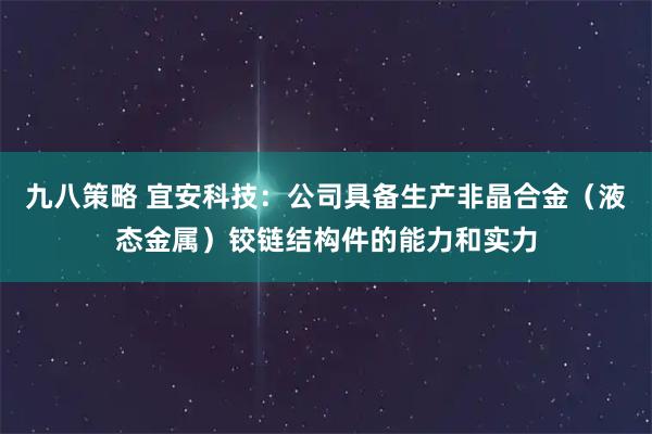 九八策略 宜安科技：公司具备生产非晶合金（液态金属）铰链结构件的能力和实力
