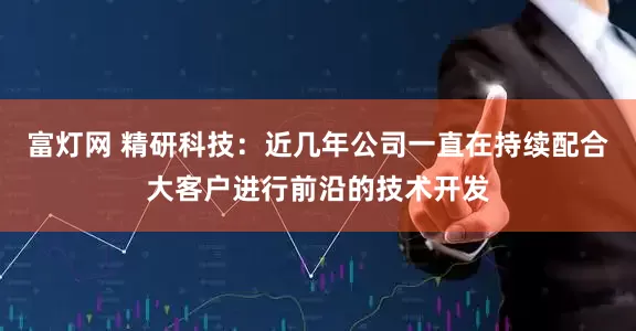 富灯网 精研科技：近几年公司一直在持续配合大客户进行前沿的技术开发