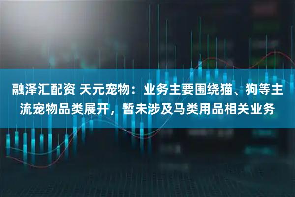 融泽汇配资 天元宠物：业务主要围绕猫、狗等主流宠物品类展开，暂未涉及马类用品相关业务