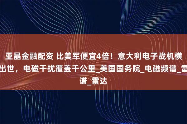 亚晶金融配资 比美军便宜4倍！意大利电子战机横空出世，电磁干扰覆盖千公里_美国国务院_电磁频谱_雷达