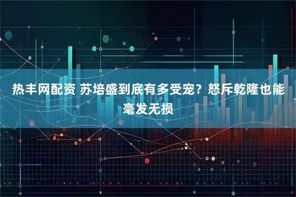 热丰网配资 苏培盛到底有多受宠？怒斥乾隆也能毫发无损