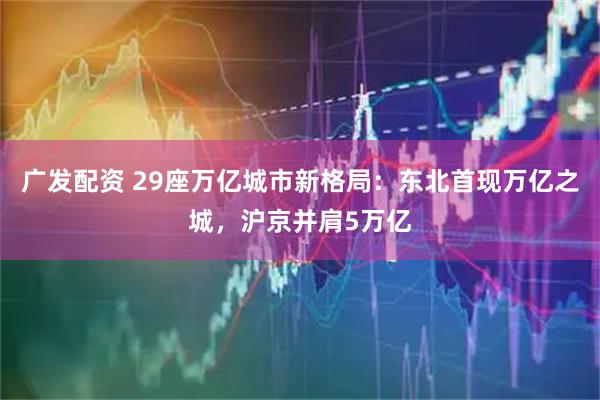 广发配资 29座万亿城市新格局：东北首现万亿之城，沪京并肩5万亿