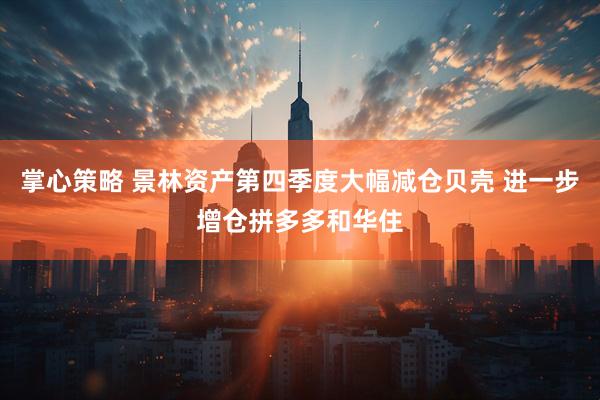掌心策略 景林资产第四季度大幅减仓贝壳 进一步增仓拼多多和华住